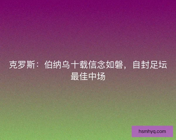 克罗斯：伯纳乌十载信念如磐，自封足坛最佳中场