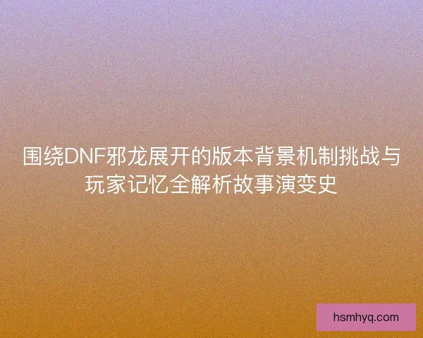 围绕DNF邪龙展开的版本背景机制挑战与玩家记忆全解析故事演变史