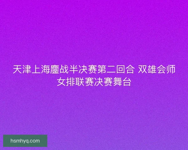 天津上海鏖战半决赛第二回合 双雄会师女排联赛决赛舞台