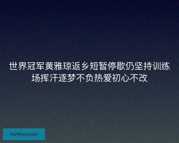 世界冠军黄雅琼返乡短暂停歇仍坚持训练场挥汗逐梦不负热爱初心不改