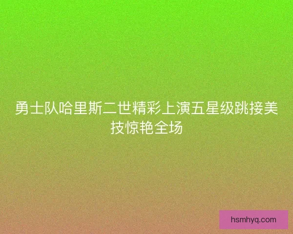 勇士队哈里斯二世精彩上演五星级跳接美技惊艳全场