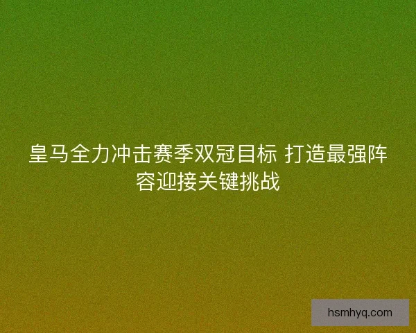 皇马全力冲击赛季双冠目标 打造最强阵容迎接关键挑战