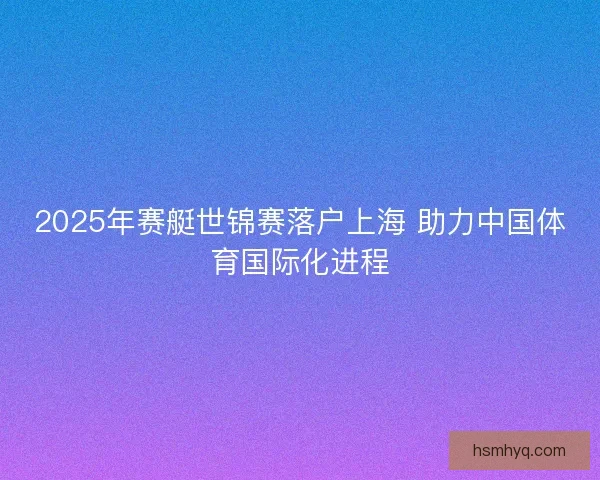 2025年赛艇世锦赛落户上海 助力中国体育国际化进程
