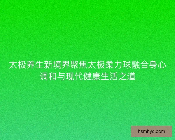 太极养生新境界聚焦太极柔力球融合身心调和与现代健康生活之道