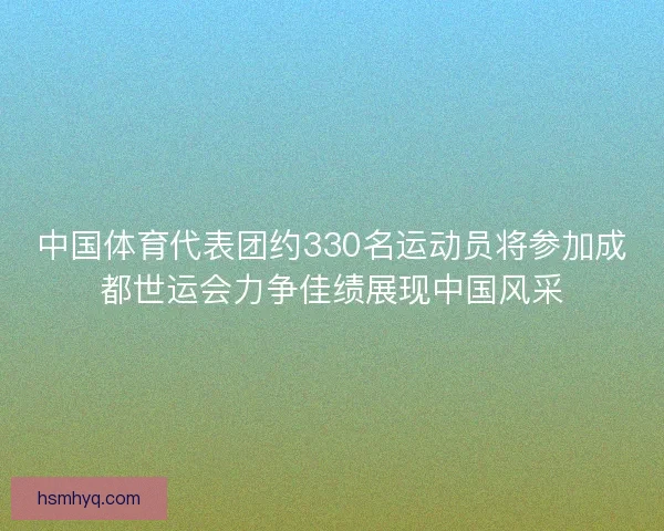 中国体育代表团约330名运动员将参加成都世运会力争佳绩展现中国风采