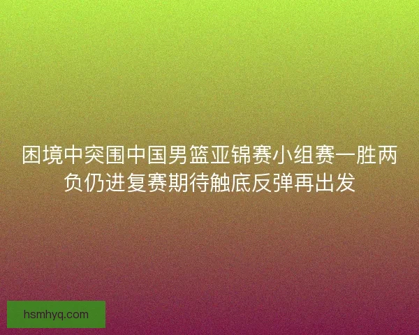 困境中突围中国男篮亚锦赛小组赛一胜两负仍进复赛期待触底反弹再出发