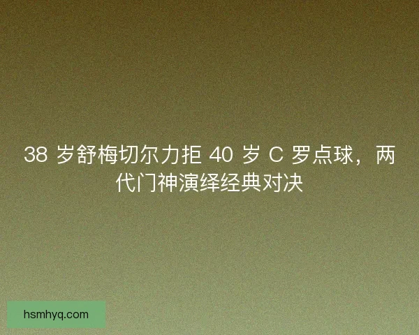 38 岁舒梅切尔力拒 40 岁 C 罗点球，两代门神演绎经典对决